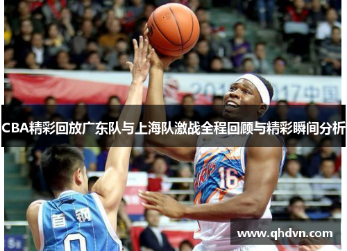 CBA精彩回放广东队与上海队激战全程回顾与精彩瞬间分析